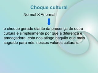 Choque cultural
Normal X Anormal
o choque gerado diante da presença de outra
cultura é simplesmente por que a diferença é
ameaçadora, esta nos atinge naquilo que mais
sagrado para nós: nossos valores culturais.
 