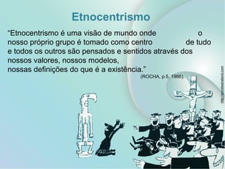 Etnocentrismo
“Etnocentrismo é uma visão de mundo onde o
nosso próprio grupo é tomado como centro de tudo
e todos os outros são pensados e sentidos através dos
nossos valores, nossos modelos,
nossas definições do que é a existência.”
(ROCHA, p.5, 1986).
http://gondwanaland.com
 