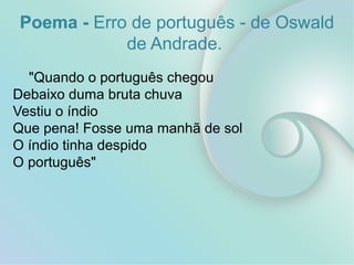 Poema - Erro de português - de Oswald
de Andrade.
"Quando o português chegou
Debaixo duma bruta chuva
Vestiu o índio
Que pena! Fosse uma manhã de sol
O índio tinha despido
O português"
 