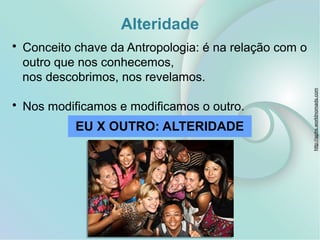 EU X OUTRO: ALTERIDADE
Alteridade
• Conceito chave da Antropologia: é na relação com o
outro que nos conhecemos,
nos descobrimos, nos revelamos.
• Nos modificamos e modificamos o outro.
http://aphs.worldnomads.com
 