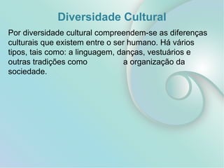Diversidade Cultural
Por diversidade cultural compreendem-se as diferenças
culturais que existem entre o ser humano. Há vários
tipos, tais como: a linguagem, danças, vestuários e
outras tradições como a organização da
sociedade.
 