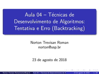 Aula 04 – T´ecnicas de
Desenvolvimento de Algoritmos:
Tentativa e Erro (Backtracking)
Norton Trevisan Roman
norton@usp.br
23 de agosto de 2018
Norton Trevisan Romannorton@usp.br Aula 04 – T´ecnicas de Desenvolvimento de Algoritmos: Tentativa e Erro (Backtracking)23 de agosto de 2018 1 / 29
 