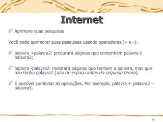 14
Internet
Internet
Aprimore suas pesquisas
Você pode aprimorar suas pesquisas usando operadores (+ e -):
palavra +palavra2: procurará páginas que contenham palavra e
palavra2;
palavra -palavra2: mostrará páginas que tenham a palavra, mas que
não tenha palavra2 (não dê espaço antes do segundo termo);
É possível combinar as operações. Por exemplo, palavra + palavra2 -
palavra3.
 