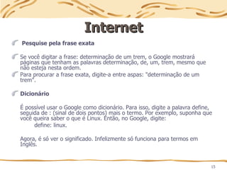 15
Internet
Internet
Pesquise pela frase exata
Se você digitar a frase: determinação de um trem, o Google mostrará
páginas que tenham as palavras determinação, de, um, trem, mesmo que
não esteja nesta ordem.
Para procurar a frase exata, digite-a entre aspas: "determinação de um
trem".
Dicionário
É possível usar o Google como dicionário. Para isso, digite a palavra define,
seguida de : (sinal de dois pontos) mais o termo. Por exemplo, suponha que
você queira saber o que é Linux. Então, no Google, digite:
define: linux.
Agora, é só ver o significado. Infelizmente só funciona para termos em
Inglês.
 