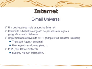 19
Internet
Internet
E-mail Universal
Um dos recursos mais usados na Internet
Possibilita o trabalho conjunto de pessoas em lugares
geograficamente distantes
Implementado através de SMTP (Simple Mail Transfer Protocol)
Transport Agent - sendmail
User Agent - mail, elm, pine, ...
POP (Post Office Protocol)
Eudora, NuPOP, Popmail/PC
 