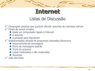 20
Internet
Internet
Listas de Discussão
Congregam pessoas que queiram discutir assuntos de interesse comum
Fáceis de serem criadas:
basta um computador ligado à Internet
o assunto
e pessoas para discutirem
Implementadas através de programas chamados listservers
Arquivamento de mensagens
Envio de mensagens padrão
Envio de arquivos
Listas moderadas e não moderadas
Resumos
Lista das listas
 