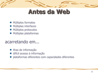 22
Antes da Web
Antes da Web
Múltiplos formatos
Múltiplas interfaces
Múltiplos protocolos
Múltiplas plataformas
acarretando em...
ilhas de informação
difícil acesso à informação
plataformas diferentes com capacidades diferentes
 