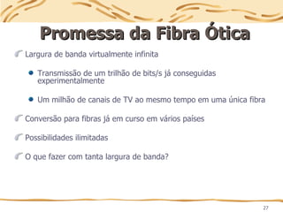 27
Promessa da Fibra Ótica
Promessa da Fibra Ótica
Largura de banda virtualmente infinita
Transmissão de um trilhão de bits/s já conseguidas
experimentalmente
Um milhão de canais de TV ao mesmo tempo em uma única fibra
Conversão para fibras já em curso em vários países
Possibilidades ilimitadas
O que fazer com tanta largura de banda?
 