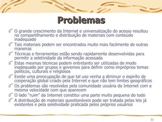 31
Problemas
Problemas
O grande crescimento da Internet e universalização do acesso resultou
no compartilhamento e distribuição de materiais com conteúdo
inadequado
Tais materiais podem ser encontrados muito mais facilmente de outras
maneiras
Técnicas e ferramentas estão sendo rapidamente desenvolvidas para
permitir a seletividade da informação acessada
Estas mesmas técnicas podem entretanto ser utilizadas de modo
inadequado por grupos e governos para definir como impróprios temas
políticos, culturais e religiosos
Existe uma preocupação de que tal uso venha a diminuir o espiríto de
cooperação global criado pela Internet e que não tem limites geográficos
Os problemas são resolvidos pela comunidade usuária da Internet com a
mesma velocidade com que aparecem
O lado “ruim” da Internet constitui uma parte muito pequena do todo
A distribuição de materiais questionáveis pode ser tratada pelas leis já
existentes e pela seletividade praticada pelos próprios usuários
 
