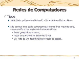 43
Redes de Computadores
Redes de Computadores
Tipos
MAN (Metropolitan Area Network) - Rede de Área Metropolitana
São aquelas que estão compreendidas numa área metropolitana,
como as diferentes regiões de toda uma cidade.
áreas geográficas urbanas;
modo de transmissão: linha telefônica;
Ex: rede de um determinado provedor de acesso.
 