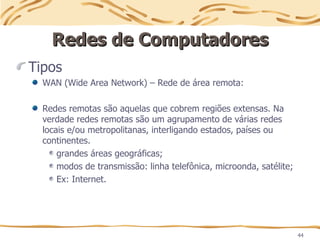 44
Redes de Computadores
Redes de Computadores
Tipos
WAN (Wide Area Network) – Rede de área remota:
Redes remotas são aquelas que cobrem regiões extensas. Na
verdade redes remotas são um agrupamento de várias redes
locais e/ou metropolitanas, interligando estados, países ou
continentes.
grandes áreas geográficas;
modos de transmissão: linha telefônica, microonda, satélite;
Ex: Internet.
 