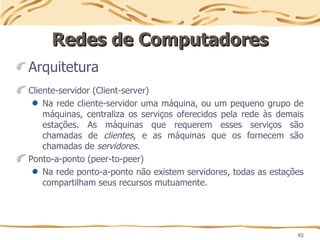 45
Redes de Computadores
Redes de Computadores
Arquitetura
Cliente-servidor (Client-server)
Na rede cliente-servidor uma máquina, ou um pequeno grupo de
máquinas, centraliza os serviços oferecidos pela rede às demais
estações. As máquinas que requerem esses serviços são
chamadas de clientes, e as máquinas que os fornecem são
chamadas de servidores.
Ponto-a-ponto (peer-to-peer)
Na rede ponto-a-ponto não existem servidores, todas as estações
compartilham seus recursos mutuamente.
 