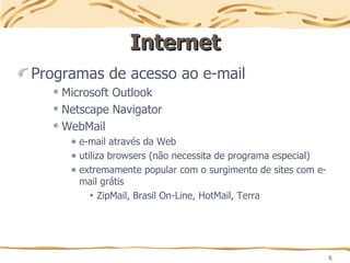 6
Internet
Internet
Programas de acesso ao e-mail
Microsoft Outlook
Netscape Navigator
WebMail
e-mail através da Web
utiliza browsers (não necessita de programa especial)
extremamente popular com o surgimento de sites com e-
mail grátis
ZipMail, Brasil On-Line, HotMail, Terra
 