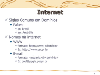 9
Internet
Internet
Siglas Comuns em Domínios
Países:
br: Brasil
au: Austrália
Nomes na internet
WWW
formato: http://www.<domínio>
Ex: http://www.pucpr.br
E-mail
formato: <usuario>@<domínio>
Ex: joel@ppgia.pucpr.br
 