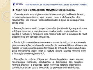 - CENTRO FEDERAL DE EDUCAÇÃO TECNOLÓGICA CELSO SUCKOW DA FONSECA
II. AGENTES E CAUSAS DOS MOVIMENTOS DE MASSA
Considerando a condição ambiental do município do Rio de Janeiro,
os principais mecanismos que atuam para a deflagração dos
movimentos de massa estão relacionados à água de subsuperfície,
sendo eles:
• Formação ou aumento das poropressões (tensão de água que atua no
solo) que reduzem a resistência ao cisalhamento, podendo levar os
taludes à ruptura. O fenômeno está relacionado com a elevação do nível
piezométrico em períodos chuvosos.
• Diminuição da coesão aparente em massas de solo, com aumento do
grau de saturação, em face da variação de permeabilidade através do
maciço terroso, e conseqüente formação de linhas de fluxo subverticais.
Esse mecanismo pode levar à ruptura alguns taludes mesmo sem
a formação ou elevação do N.A.
• Elevação da coluna d’água em descontinuidades, mais intensa
nos maciços rochosos, conduzindo à diminuição das tensões
normais efetivas, e podendo gerar esforços laterais cisalhantes,
contribuindo assim para a condução do processo de instabilidade.
 