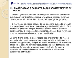 - CENTRO FEDERAL DE EDUCAÇÃO TECNOLÓGICA CELSO SUCKOW DA FONSECA
III. CLASSIFICAÇÃO E CARACTERIZAÇÃO DOS MOVIMENTOS DE
MASSA
Devido a grande diversidade de enfoque na análise dos fenômenos
que detonam movimentos de massa, uma variada gama de sistemas
classificatórios vêm sendo difundida no meio geológico e geotécnico.
O movimento de massa trata-se de um fenômeno que pode envolver
uma extensa combinação de materiais e agentes instabilizadores. Esta
diversidade propicia a criação dos mais variados tipos de sistemas
classificatórios, o que dependerá das características deste movimento
que forem de maior relevância para o classificador.
De uma forma geral, a classificação dos movimentos de massa
têm sido feita baseando-se em uma ampla variedade de fatores que
incluem: tipo (geometria), magnitude, causa e velocidade do movimento,
influência da água na movimentação, características do material sob
movimentação (estrutura, granulometria, etc.), relação entre a
superfície de ruptura do material em movimento e as camadas
subjacentes, entre outras.
 