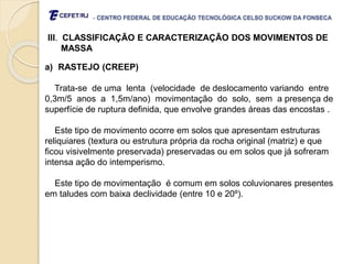 - CENTRO FEDERAL DE EDUCAÇÃO TECNOLÓGICA CELSO SUCKOW DA FONSECA
III. CLASSIFICAÇÃO E CARACTERIZAÇÃO DOS MOVIMENTOS DE
MASSA
a) RASTEJO (CREEP)
Trata-se de uma lenta (velocidade de deslocamento variando entre
0,3m/5 anos a 1,5m/ano) movimentação do solo, sem a presença de
superfície de ruptura definida, que envolve grandes áreas das encostas .
Este tipo de movimento ocorre em solos que apresentam estruturas
reliquiares (textura ou estrutura própria da rocha original (matriz) e que
ficou visivelmente preservada) preservadas ou em solos que já sofreram
intensa ação do intemperismo.
Este tipo de movimentação é comum em solos coluvionares presentes
em taludes com baixa declividade (entre 10 e 20º).
 