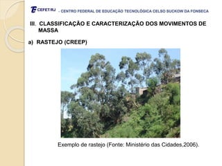 - CENTRO FEDERAL DE EDUCAÇÃO TECNOLÓGICA CELSO SUCKOW DA FONSECA
III. CLASSIFICAÇÃO E CARACTERIZAÇÃO DOS MOVIMENTOS DE
MASSA
a) RASTEJO (CREEP)
Exemplo de rastejo (Fonte: Ministério das Cidades,2006).
 