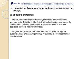 - CENTRO FEDERAL DE EDUCAÇÃO TECNOLÓGICA CELSO SUCKOW DA FONSECA
III. CLASSIFICAÇÃO E CARACTERIZAÇÃO DOS MOVIMENTOS DE
MASSA
b) ESCORREGAMENTOS
Tratam-se de movimentos rápidos (velocidade de deslocamento
variando entre 1,5m/dia a 0,3m/min.), de curta duração, com plano de
ruptura bem definido, permitindo a distinção entre o material
deslizado e aquele não movimentado.
Em geral são divididos com base na forma do plano de ruptura,
subdividindo-se em escorregamentos rotacionais e escorregamentos
translacionais.
 
