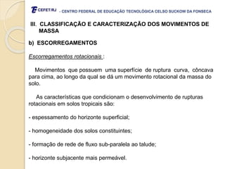 - CENTRO FEDERAL DE EDUCAÇÃO TECNOLÓGICA CELSO SUCKOW DA FONSECA
III. CLASSIFICAÇÃO E CARACTERIZAÇÃO DOS MOVIMENTOS DE
MASSA
b) ESCORREGAMENTOS
Escorregamentos rotacionais :
Movimentos que possuem uma superfície de ruptura curva, côncava
para cima, ao longo da qual se dá um movimento rotacional da massa do
solo.
As características que condicionam o desenvolvimento de rupturas
rotacionais em solos tropicais são:
- espessamento do horizonte superficial;
- homogeneidade dos solos constituintes;
- formação de rede de fluxo sub-paralela ao talude;
- horizonte subjacente mais permeável.
 