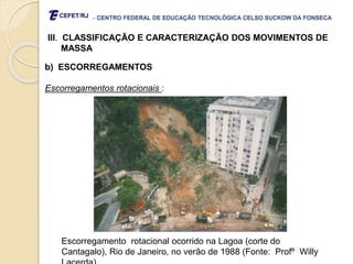 - CENTRO FEDERAL DE EDUCAÇÃO TECNOLÓGICA CELSO SUCKOW DA FONSECA
III. CLASSIFICAÇÃO E CARACTERIZAÇÃO DOS MOVIMENTOS DE
MASSA
b) ESCORREGAMENTOS
Escorregamentos rotacionais :
Escorregamento rotacional ocorrido na Lagoa (corte do
Cantagalo), Rio de Janeiro, no verão de 1988 (Fonte: Profº Willy
 