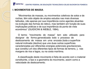 - CENTRO FEDERAL DE EDUCAÇÃO TECNOLÓGICA CELSO SUCKOW DA FONSECA
I. MOVIMENTOS DE MASSA
“Movimentos de massas, ou movimentos coletivos de solos e de
rochas, têm sido objeto de amplos estudos nas mais diversas
latitudes, não apenas por sua importância como agentes atuantes
na evolução das formas do relevo, mas também em função de suas
implicações práticas e de sua importância do ponto de vista
econômico” (GUIDICINI & NIEBLE, 1984).
O termo “movimento de massa” tem sido utilizado para
designar de forma generalizada todo o processo de
deslocamento de massa em uma encosta (toda a superfície
natural inclinada (declive) que une duas outras superfícies
caracterizadas por diferentes energias potenciais gravitacionais,
que constitui um dos diferentes tipos de formas de terreno, ), nas
margens de rios e lagos, ou na costa marítima.
A classificação deste movimento é feita de acordo com o material
constituinte, o tipo e a geometria do movimento, assim como a
velocidade de deslocamento.
 