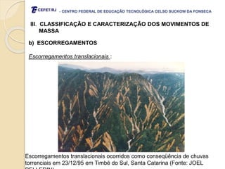 - CENTRO FEDERAL DE EDUCAÇÃO TECNOLÓGICA CELSO SUCKOW DA FONSECA
III. CLASSIFICAÇÃO E CARACTERIZAÇÃO DOS MOVIMENTOS DE
MASSA
b) ESCORREGAMENTOS
Escorregamentos translacionais :
Escorregamentos translacionais ocorridos como conseqüência de chuvas
torrenciais em 23/12/95 em Timbé do Sul, Santa Catarina (Fonte: JOEL
 