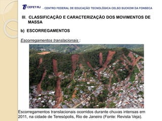 - CENTRO FEDERAL DE EDUCAÇÃO TECNOLÓGICA CELSO SUCKOW DA FONSECA
III. CLASSIFICAÇÃO E CARACTERIZAÇÃO DOS MOVIMENTOS DE
MASSA
b) ESCORREGAMENTOS
Escorregamentos translacionais :
Escorregamentos translacionais ocorridos durante chuvas intensas em
2011, na cidade de Teresópolis, Rio de Janeiro (Fonte: Revista Veja).
 