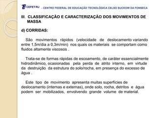 - CENTRO FEDERAL DE EDUCAÇÃO TECNOLÓGICA CELSO SUCKOW DA FONSECA
III. CLASSIFICAÇÃO E CARACTERIZAÇÃO DOS MOVIMENTOS DE
MASSA
d) CORRIDAS:
São movimentos rápidos (velocidade de deslocamento variando
entre 1,5m/dia a 0,3m/min) nos quais os materiais se comportam como
fluidos altamente viscosos .
Trata-se de formas rápidas de escoamento, de caráter essencialmente
hidrodinâmico, ocasionadas pela perda de atrito interno, em virtude
da destruição da estrutura do solo/rocha, em presença do excesso de
água .
Este tipo de movimento apresenta muitas superfícies de
deslocamento (internas e externas), onde solo, rocha, detritos e água
podem ser mobilizados, envolvendo grande volume de material.
 