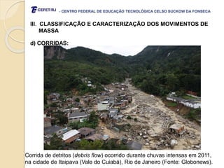 - CENTRO FEDERAL DE EDUCAÇÃO TECNOLÓGICA CELSO SUCKOW DA FONSECA
III. CLASSIFICAÇÃO E CARACTERIZAÇÃO DOS MOVIMENTOS DE
MASSA
d) CORRIDAS:
Corrida de detritos (debris flow) ocorrido durante chuvas intensas em 2011,
na cidade de Itaipava (Vale do Cuiabá), Rio de Janeiro (Fonte: Globonews).
 