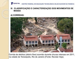 - CENTRO FEDERAL DE EDUCAÇÃO TECNOLÓGICA CELSO SUCKOW DA FONSECA
III. CLASSIFICAÇÃO E CARACTERIZAÇÃO DOS MOVIMENTOS DE
MASSA
d) CORRIDAS:
Corrida de detritos (debris flow) ocorrido durante chuvas intensas em 2011,
na cidade de Teresópolis, Rio de Janeiro (Fonte: Revista Veja).
 