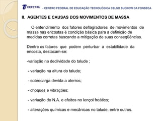 - CENTRO FEDERAL DE EDUCAÇÃO TECNOLÓGICA CELSO SUCKOW DA FONSECA
II. AGENTES E CAUSAS DOS MOVIMENTOS DE MASSA
O entendimento dos fatores deflagradores de movimentos de
massa nas encostas é condição básica para a definição de
medidas corretas buscando a mitigação de suas conseqüências.
Dentre os fatores que podem perturbar a estabilidade da
encosta, destacam-se:
-variação na declividade do talude ;
- variação na altura do talude;
- sobrecarga devida a aterros;
- choques e vibrações;
- variação do N.A. e efeitos no lençol freático;
- alterações químicas e mecânicas no talude, entre outros.
 