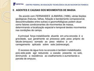 - CENTRO FEDERAL DE EDUCAÇÃO TECNOLÓGICA CELSO SUCKOW DA FONSECA
II. AGENTES E CAUSAS DOS MOVIMENTOS DE MASSA
De acordo com FERNANDES & AMARAL (1996), várias feições
geológicas (fraturas, falhas, foliação e bandamento composicional,
descontinuidades entre outras) e geomorfológicas podem atuar
como fatores condicionantes de movimentos de massa,
determinando a localização espacial e temporal destes movimentos
nas condições de campo.
A principal força instabilizante atuante em uma encosta é a
gravidade, que geralmente se processa pelo peso próprio do
talude (empuxo) somado ao peso relativo a um
carregamento aplicado sobre este (sobrecarga).
O excesso de água livre na encosta é também instabilizador,
pois este pode agir reduzindo a coesão presente no solo,
diminuindo a resistência ao cisalhamento e aumentando a
parcela de empuxo.
 