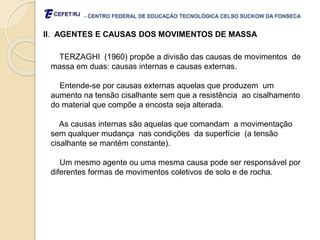 - CENTRO FEDERAL DE EDUCAÇÃO TECNOLÓGICA CELSO SUCKOW DA FONSECA
II. AGENTES E CAUSAS DOS MOVIMENTOS DE MASSA
TERZAGHI (1960) propõe a divisão das causas de movimentos de
massa em duas: causas internas e causas externas.
Entende-se por causas externas aquelas que produzem um
aumento na tensão cisalhante sem que a resistência ao cisalhamento
do material que compõe a encosta seja alterada.
As causas internas são aquelas que comandam a movimentação
sem qualquer mudança nas condições da superfície (a tensão
cisalhante se mantém constante).
Um mesmo agente ou uma mesma causa pode ser responsável por
diferentes formas de movimentos coletivos de solo e de rocha.
 