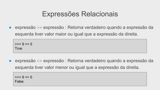Expressões Relacionais
● expressão >= expressão : Retorna verdadeiro quando a expressão da
esquerda tiver valor maior ou igual que a expressão da direita.
● expressão <= expressão : Retorna verdadeiro quando a expressão da
esquerda tiver valor menor ou igual que a expressão da direita.
>>> 9 >= 5
True
>>> 9 <= 5
False
 