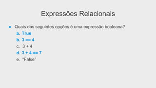 Expressões Relacionais
● Quais das seguintes opções é uma expressão booleana?
a. True
b. 3 == 4
c. 3 + 4
d. 3 + 4 == 7
e. “False”
 