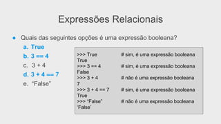 Expressões Relacionais
● Quais das seguintes opções é uma expressão booleana?
a. True
b. 3 == 4
c. 3 + 4
d. 3 + 4 == 7
e. “False”
>>> True # sim, é uma expressão booleana
True
>>> 3 == 4 # sim, é uma expressão booleana
False
>>> 3 + 4 # não é uma expressão booleana
7
>>> 3 + 4 == 7 # sim, é uma expressão booleana
True
>>> “False” # não é uma expressão booleana
‘False’
 