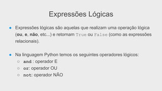 Expressões Lógicas
● Expressões lógicas são aquelas que realizam uma operação lógica
(ou, e, não, etc...) e retornam True ou False (como as expressões
relacionais).
● Na linguagem Python temos os seguintes operadores lógicos:
○ and : operador E
○ or: operador OU
○ not: operador NÃO
 