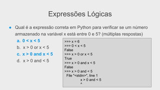 Expressões Lógicas
● Qual é a expressão correta em Python para verificar se um número
armazenado na variável x está entre 0 e 5? (múltiplas respostas)
a. 0 < x < 5
b. x > 0 or x < 5
c. x > 0 and x < 5
d. x > 0 and < 5
>>> x = 6
>>> 0 < x < 5
False
>>> x > 0 or x < 5
True
>>> x > 0 and x < 5
False
>>> x > 0 and < 5
File "<stdin>", line 1
x > 0 and < 5
^
 