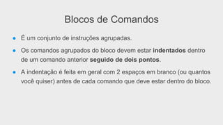 Blocos de Comandos
● É um conjunto de instruções agrupadas.
● Os comandos agrupados do bloco devem estar indentados dentro
de um comando anterior seguido de dois pontos.
● A indentação é feita em geral com 2 espaços em branco (ou quantos
você quiser) antes de cada comando que deve estar dentro do bloco.
 