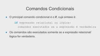 Comandos Condicionais
● O principal comando condicional é o if, cuja sintaxe é:
if expressão relacional ou lógica:
comandos executados se a expressão é verdadeira
● Os comandos são executados somente se a expressão relacional/
lógica for verdadeira.
 