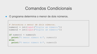 Comandos Condicionais
● O programa determina o menor de dois números.
# Determina o menor de dois números.
numero1 = int(input("Digite um número:"))
numero2 = int(input("Digite um número:"))
if numero1 < numero2:
print("O menor número é:", numero1)
else:
print("O menor número é:", numero2)
 