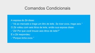 Comandos Condicionais
A esposa do Zé disse:
- “Vá ao mercado e traga um litro de leite. Se tiver ovos, traga seis.”
O Zé voltou com seis litros de leite, então sua esposa disse:
- “Zé! Por que você trouxe seis litros de leite?”
E o Zé respondeu:
- “Porque tinha ovos.”
 