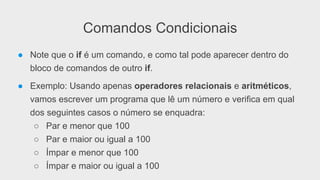 Comandos Condicionais
● Note que o if é um comando, e como tal pode aparecer dentro do
bloco de comandos de outro if.
● Exemplo: Usando apenas operadores relacionais e aritméticos,
vamos escrever um programa que lê um número e verifica em qual
dos seguintes casos o número se enquadra:
○ Par e menor que 100
○ Par e maior ou igual a 100
○ Ímpar e menor que 100
○ Ímpar e maior ou igual a 100
 