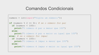 Comandos Condicionais
numero = int(input("Digite um número:"))
if (numero % 2 == 0): # se o número for par
if (numero < 100):
print("O número é par e menor que 100")
else:
print("O número é par e maior ou igual que 100")
else: # se o número for ímpar
if (numero < 100):
print("O número é ímpar e menor que 100")
else:
print("O número é ímpar e maior ou igual que 100")
 