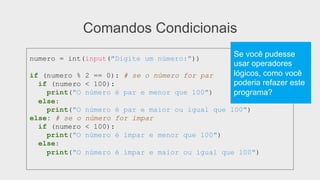 Comandos Condicionais
numero = int(input("Digite um número:"))
if (numero % 2 == 0): # se o número for par
if (numero < 100):
print("O número é par e menor que 100")
else:
print("O número é par e maior ou igual que 100")
else: # se o número for ímpar
if (numero < 100):
print("O número é ímpar e menor que 100")
else:
print("O número é ímpar e maior ou igual que 100")
Se você pudesse
usar operadores
lógicos, como você
poderia refazer este
programa?
 