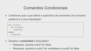 Comandos Condicionais
● Lembre-se que o que define a qual bloco de comandos um comando
pertence é a sua indentação!
● Quando o comando2 é executado?
○ Resposta: quando cond1 for falsa.
○ Resposta: quando a cond1 for verdadeira e cond2 for falsa.
if (cond1):
if (cond2):
comando1
else:
comando2
 
