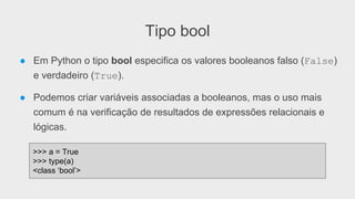 Tipo bool
● Em Python o tipo bool especifica os valores booleanos falso (False)
e verdadeiro (True).
● Podemos criar variáveis associadas a booleanos, mas o uso mais
comum é na verificação de resultados de expressões relacionais e
lógicas.
>>> a = True
>>> type(a)
<class ‘bool’>
 
