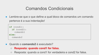 Comandos Condicionais
● Lembre-se que o que define a qual bloco de comandos um comando
pertence é a sua indentação!
● Quando o comando2 é executado?
○ Resposta: quando cond1 for falsa.
○ Resposta: quando a cond1 for verdadeira e cond2 for falsa.
if (cond1):
if (cond2):
comando1
else:
comando2
 