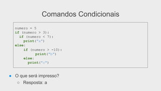 Comandos Condicionais
● O que será impresso?
○ Resposta: a
numero = 5
if (numero > 3):
if (numero < 7):
print("a")
else:
if (numero > -10):
print("b")
else:
print("c")
 